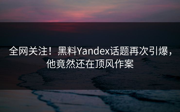 全网关注！黑料Yandex话题再次引爆，他竟然还在顶风作案