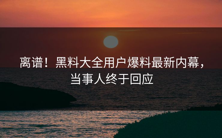 离谱！黑料大全用户爆料最新内幕，当事人终于回应