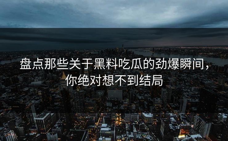 盘点那些关于黑料吃瓜的劲爆瞬间，你绝对想不到结局