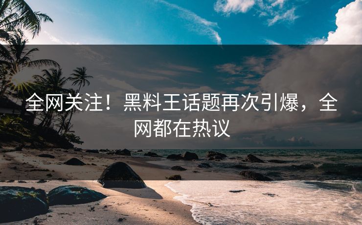 全网关注！黑料王话题再次引爆，全网都在热议