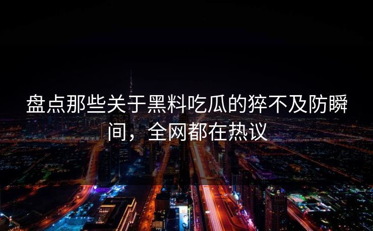 盘点那些关于黑料吃瓜的猝不及防瞬间，全网都在热议  第1张