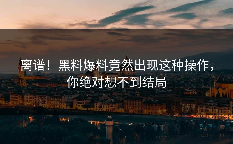 离谱！黑料爆料竟然出现这种操作，你绝对想不到结局