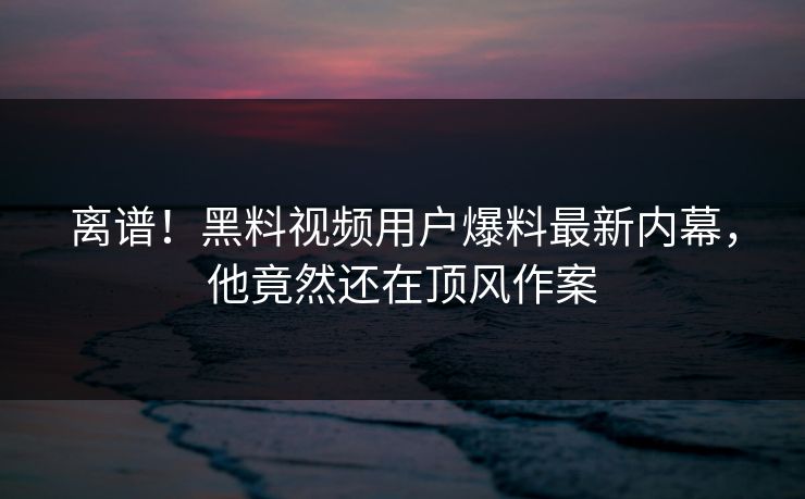 离谱！黑料视频用户爆料最新内幕，他竟然还在顶风作案