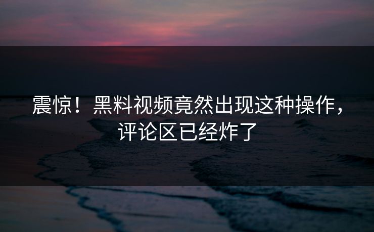 震惊！黑料视频竟然出现这种操作，评论区已经炸了