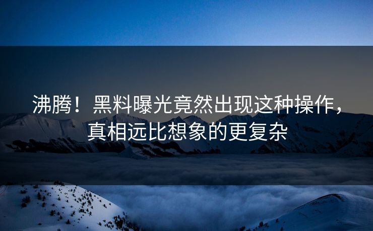 沸腾！黑料曝光竟然出现这种操作，真相远比想象的更复杂