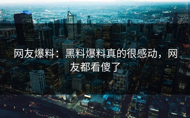 网友爆料：黑料爆料真的很感动，网友都看傻了