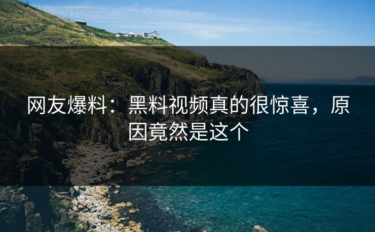 网友爆料：黑料视频真的很惊喜，原因竟然是这个