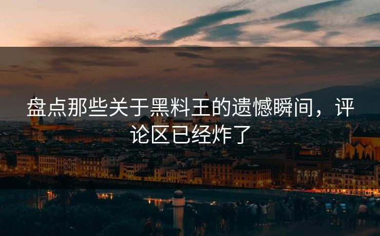 盘点那些关于黑料王的遗憾瞬间，评论区已经炸了  第1张