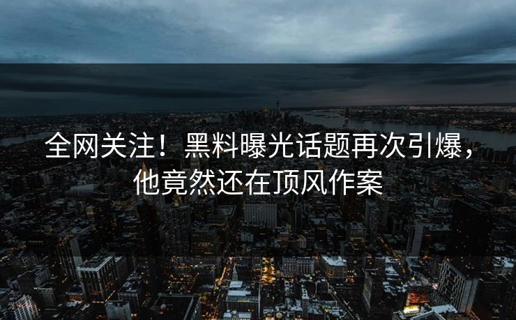 全网关注！黑料曝光话题再次引爆，他竟然还在顶风作案