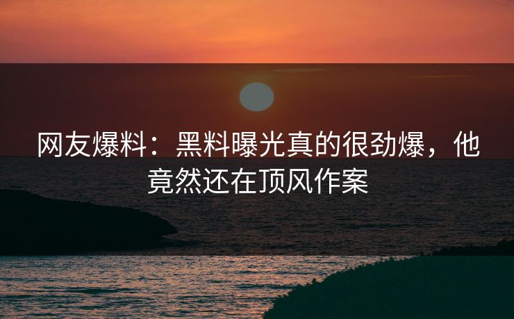网友爆料：黑料曝光真的很劲爆，他竟然还在顶风作案