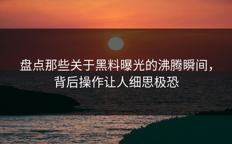 盘点那些关于黑料曝光的沸腾瞬间，背后操作让人细思极恐  第1张