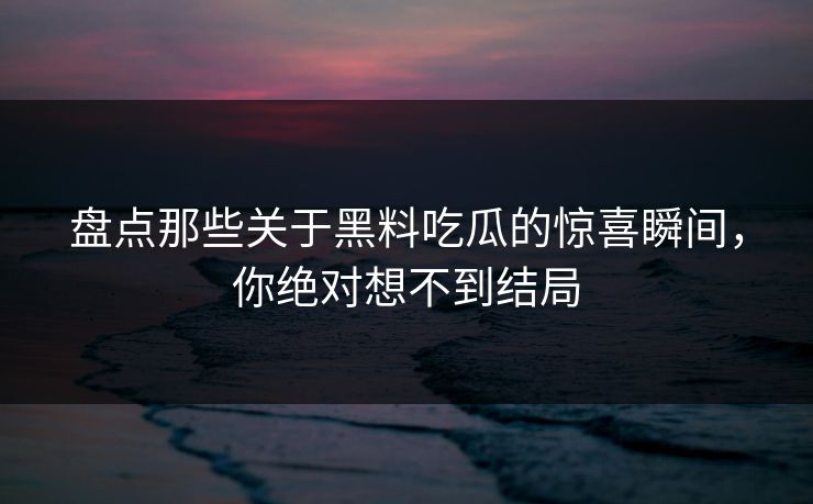 盘点那些关于黑料吃瓜的惊喜瞬间，你绝对想不到结局