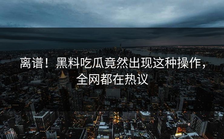 离谱！黑料吃瓜竟然出现这种操作，全网都在热议