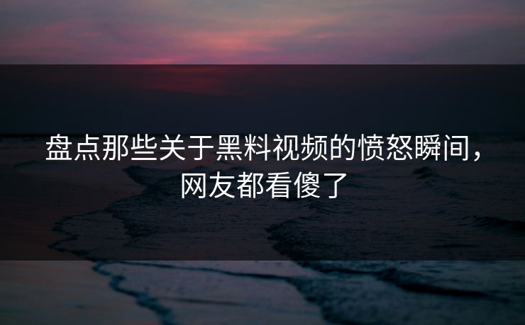 盘点那些关于黑料视频的愤怒瞬间，网友都看傻了