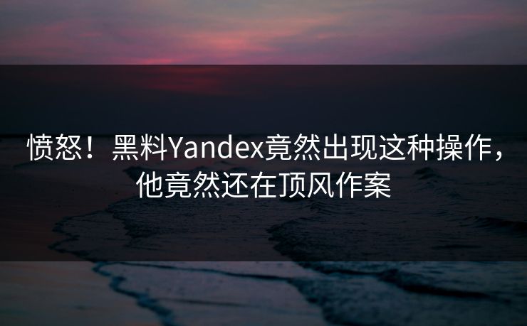 愤怒！黑料Yandex竟然出现这种操作，他竟然还在顶风作案