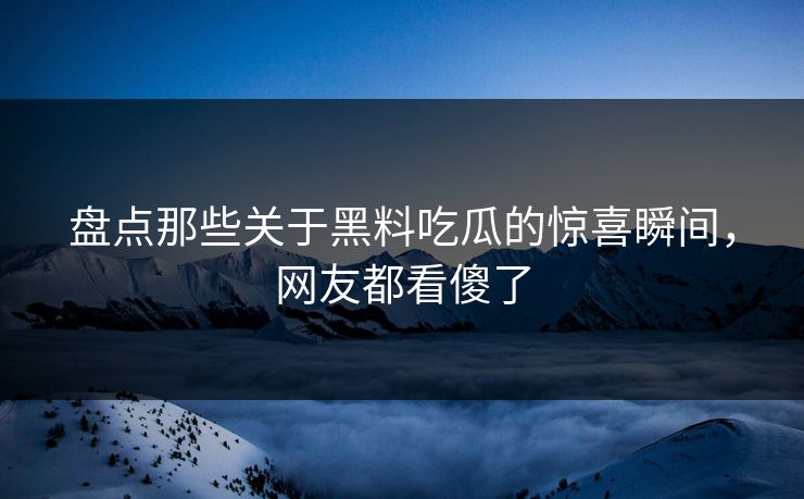 盘点那些关于黑料吃瓜的惊喜瞬间，网友都看傻了