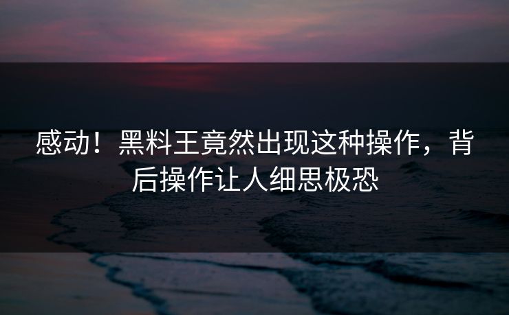 感动！黑料王竟然出现这种操作，背后操作让人细思极恐