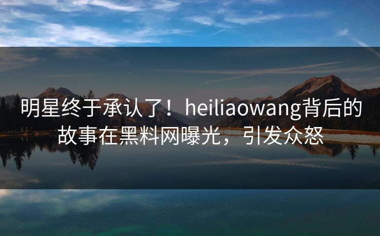 明星终于承认了！heiliaowang背后的故事在黑料网曝光，引发众怒