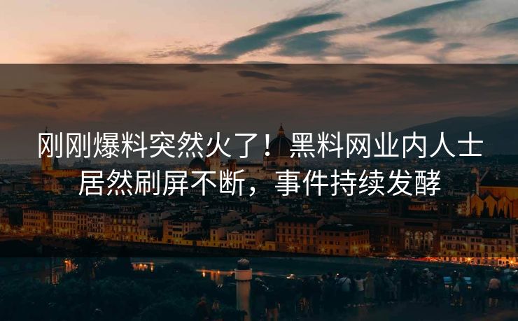 刚刚爆料突然火了！黑料网业内人士居然刷屏不断，事件持续发酵