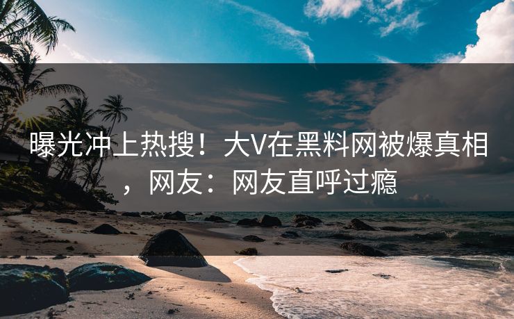 曝光冲上热搜！大V在黑料网被爆真相，网友：网友直呼过瘾