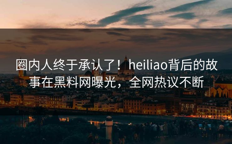 圈内人终于承认了！heiliao背后的故事在黑料网曝光，全网热议不断