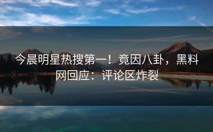 今晨明星热搜第一！竟因八卦，黑料网回应：评论区炸裂