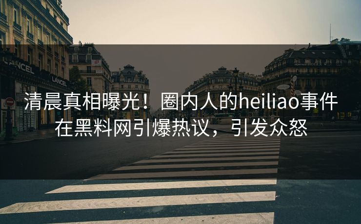 清晨真相曝光！圈内人的heiliao事件在黑料网引爆热议，引发众怒  第1张