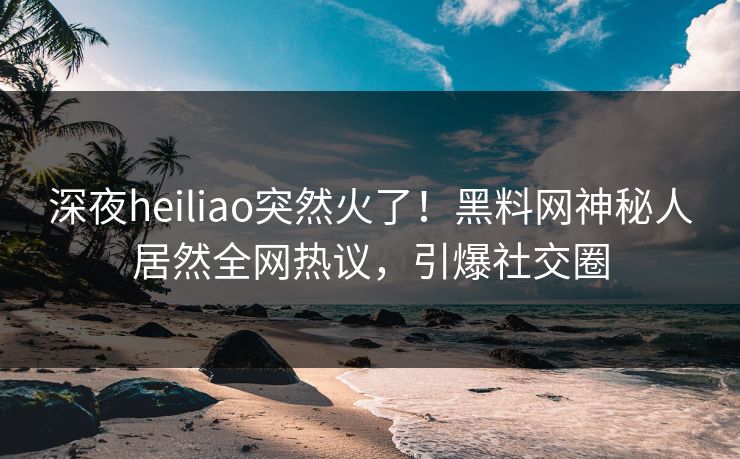 深夜heiliao突然火了！黑料网神秘人居然全网热议，引爆社交圈  第1张