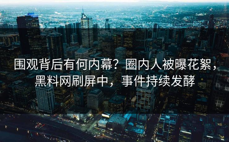 围观背后有何内幕？圈内人被曝花絮，黑料网刷屏中，事件持续发酵  第1张