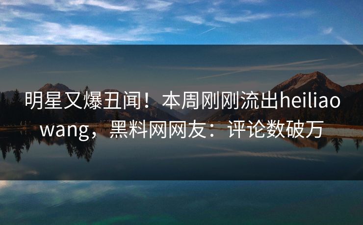 明星又爆丑闻！本周刚刚流出heiliaowang，黑料网网友：评论数破万  第1张