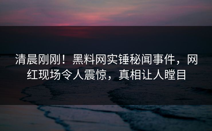 清晨刚刚！黑料网实锤秘闻事件，网红现场令人震惊，真相让人瞠目  第1张