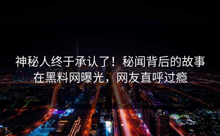神秘人终于承认了！秘闻背后的故事在黑料网曝光，网友直呼过瘾  第1张