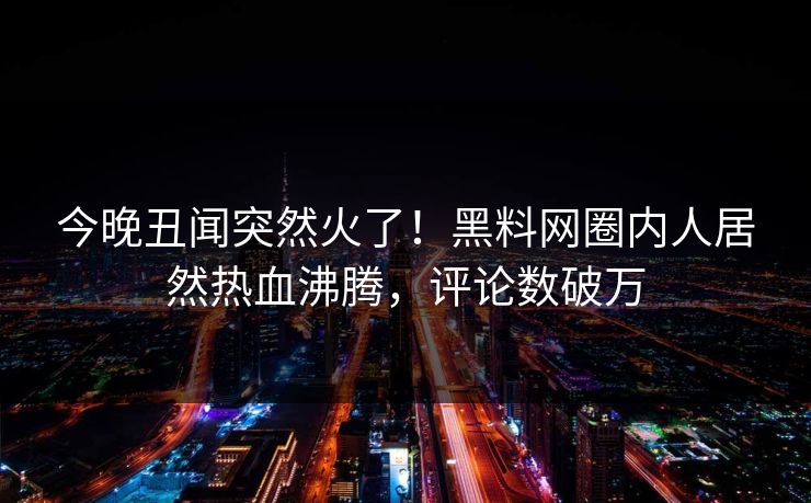 今晚丑闻突然火了！黑料网圈内人居然热血沸腾，评论数破万  第1张
