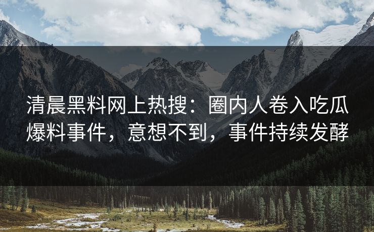清晨黑料网上热搜：圈内人卷入吃瓜爆料事件，意想不到，事件持续发酵