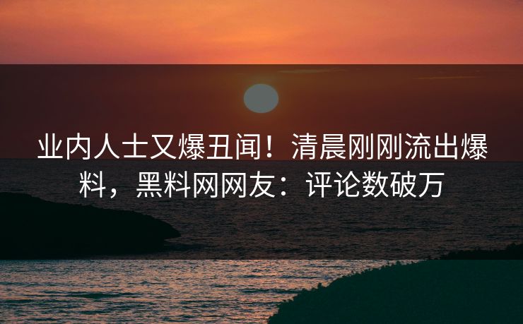业内人士又爆丑闻！清晨刚刚流出爆料，黑料网网友：评论数破万  第1张