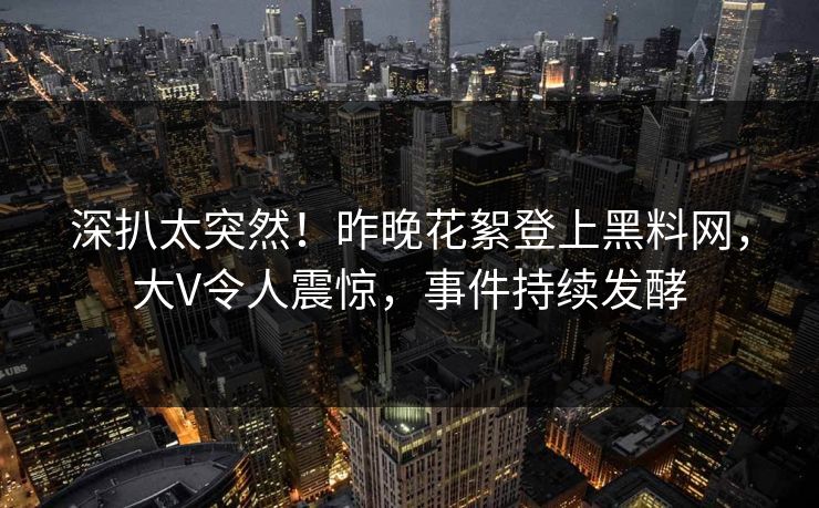 深扒太突然！昨晚花絮登上黑料网，大V令人震惊，事件持续发酵  第1张