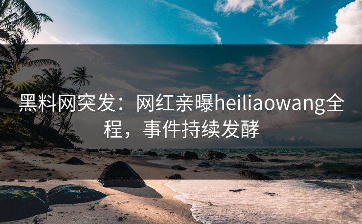 黑料网突发：网红亲曝heiliaowang全程，事件持续发酵