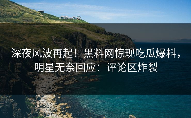 深夜风波再起！黑料网惊现吃瓜爆料，明星无奈回应：评论区炸裂  第1张