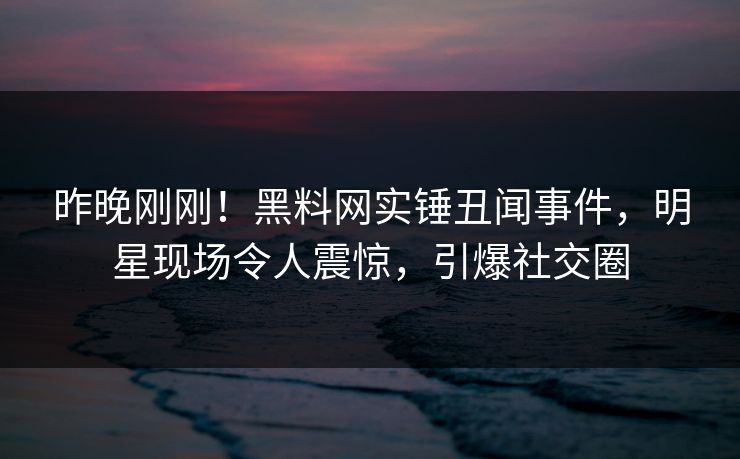 昨晚刚刚！黑料网实锤丑闻事件，明星现场令人震惊，引爆社交圈
