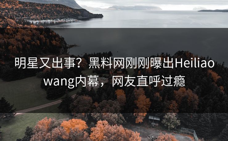 明星又出事？黑料网刚刚曝出Heiliaowang内幕，网友直呼过瘾  第1张