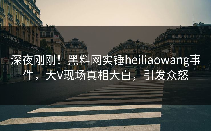 深夜刚刚！黑料网实锤heiliaowang事件，大V现场真相大白，引发众怒