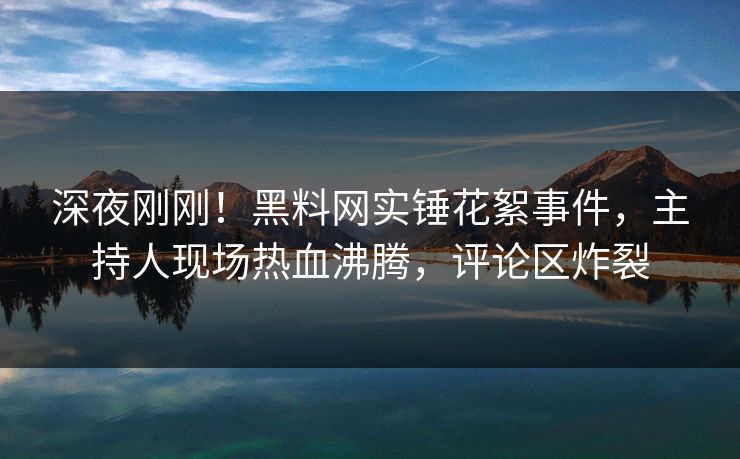 深夜刚刚！黑料网实锤花絮事件，主持人现场热血沸腾，评论区炸裂
