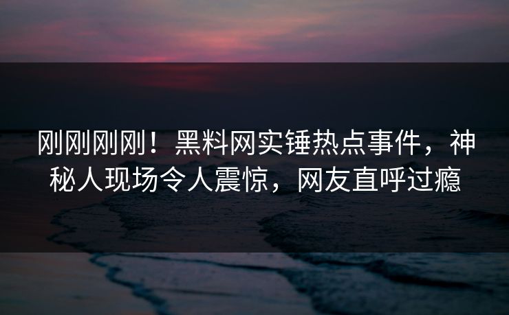 刚刚刚刚！黑料网实锤热点事件，神秘人现场令人震惊，网友直呼过瘾  第1张