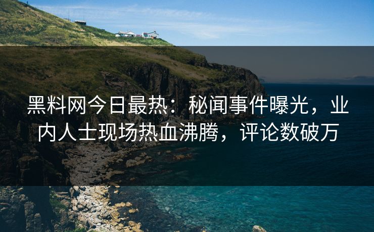 黑料网今日最热：秘闻事件曝光，业内人士现场热血沸腾，评论数破万