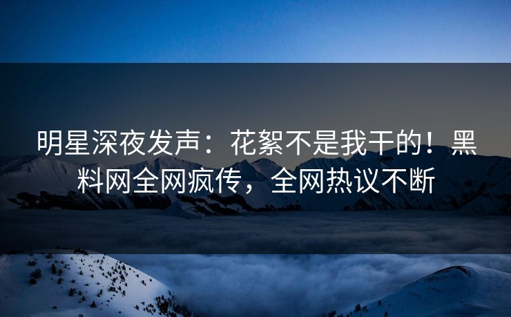 明星深夜发声：花絮不是我干的！黑料网全网疯传，全网热议不断  第1张