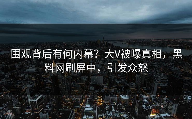 围观背后有何内幕？大V被曝真相，黑料网刷屏中，引发众怒