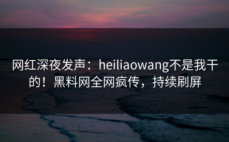 网红深夜发声：heiliaowang不是我干的！黑料网全网疯传，持续刷屏