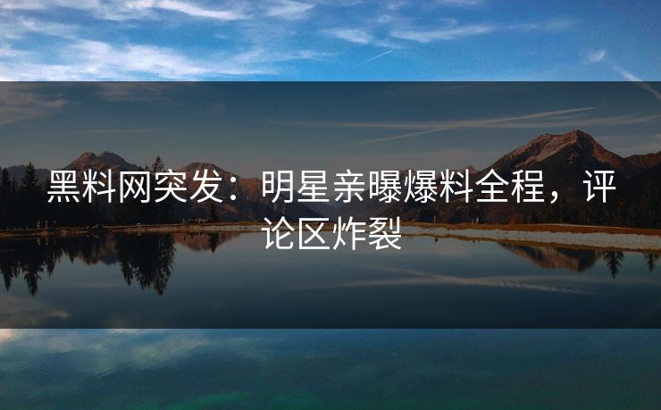 黑料网突发：明星亲曝爆料全程，评论区炸裂  第1张