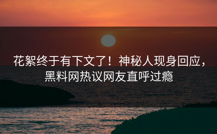 花絮终于有下文了！神秘人现身回应，黑料网热议网友直呼过瘾  第1张