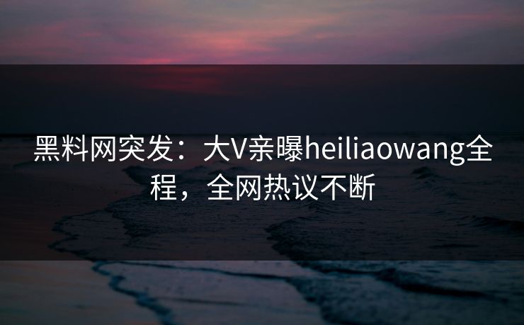 黑料网突发：大V亲曝heiliaowang全程，全网热议不断